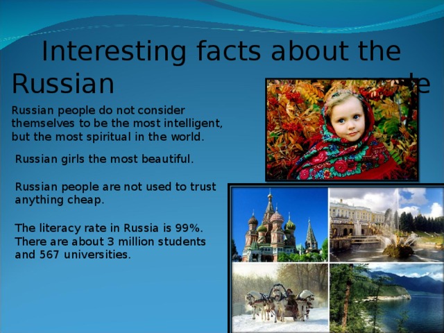 Interesting facts about the Russian people Russian people do not consider  themselves to be the most intelligent, but the most spiritual in the world . Russian girls the most beautiful . Russian people are not used to trust anything cheap. The literacy rate in Russia is 99%. There are about 3 million students and 567 universities .  