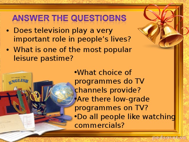 Does television play a very important role in people’s lives? What is one of the most popular leisure pastime? What choice of programmes do TV channels provide? Are there low-grade programmes on TV? Do all people like watching commercials? 