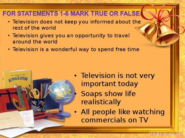 Television does not keep you informed about the rest of the world Television gives you an opportunity to travel around the world Television is a wonderful way to spend free time Television is not very important today Soaps show life realistically All people like watching commercials on TV 
