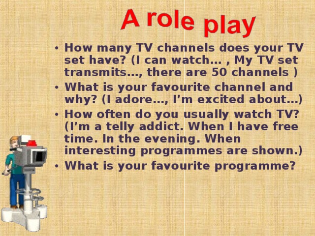 How many TV channels does your TV set have? (I can watch… , My TV set transmits…, there are 50 channels ) What is your favourite channel and why? (I adore…, I’m excited about…) How often do you usually watch TV? (I’m a telly addict. When I have free time. In the evening. When interesting programmes are shown.) What is your favourite programme?  