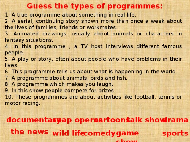 Guess the types of programmes: 1. A true programme about something in real life. 2. A serial, continuing story shown more than once a week about the lives of families, friends or workmates. 3. Animated drawings, usually about animals or characters in fantasy situations. 4. In this programme , a TV host interviews different famous  people. 5. A play or story, often about people who have problems in their lives. 6. This programme tells us about what is happening in the world. 7. A programme about animals, birds and fish. 8. A programme which makes you laugh. 9. In this show people compete for prizes. 10. These programmes are about activities like football, tennis or motor racing. cartoons soap  operas documentary talk show drama the  news comedy  wild  life sports game show 