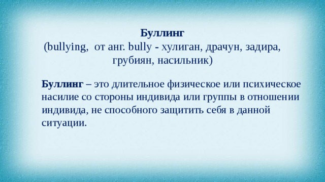 Буллинг  (bullying,  от анг. bully - хулиган, драчун, задира, грубиян, насильник) Буллинг – это длительное физическое или психическое насилие со стороны индивида или группы в отношении индивида, не способного защитить себя в данной ситуации. 