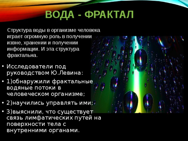 ВОДА - ФРАКТАЛ Структура воды в организме человека играет огромную роль в получении извне, хранении и получении информации. И эта структура фрактальна.    Исследователи под руководством Ю.Левина: 1)обнаружили фрактальные водяные потоки в человеческом организме; 2)научились управлять ими; 3)выяснили, что существует связь лимфатических путей на поверхности тела с внутренними органами. 