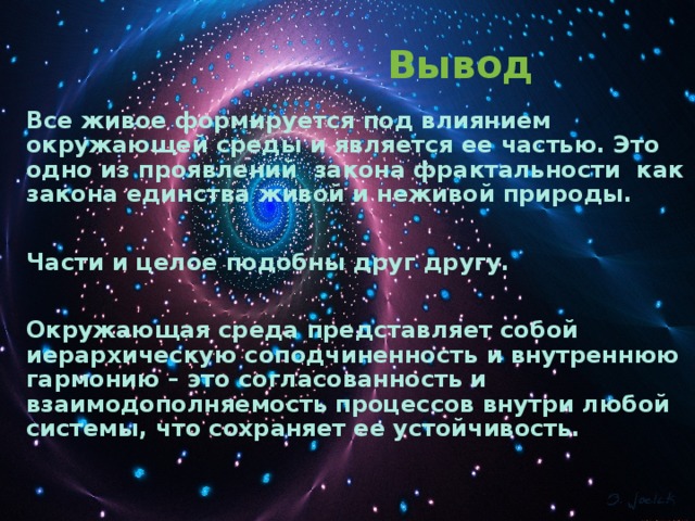 Вывод  Все живое формируется под влиянием окружающей среды и является ее частью. Это одно из проявлений закона фрактальности как закона единства живой и неживой природы.  Части и целое подобны друг другу.  Окружающая среда представляет собой иерархическую соподчиненность и внутреннюю гармонию – это согласованность и взаимодополняемость процессов внутри любой системы, что сохраняет ее устойчивость.   Вывод  