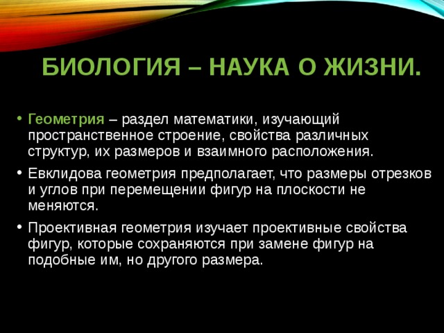 БИОЛОГИЯ – НАУКА О ЖИЗНИ. Геометрия – раздел математики, изучающий пространственное строение, свойства различных структур, их размеров и взаимного расположения. Евклидова геометрия предполагает, что размеры отрезков и углов при перемещении фигур на плоскости не меняются. Проективная геометрия изучает проективные свойства фигур, которые сохраняются при замене фигур на подобные им, но другого размера. 