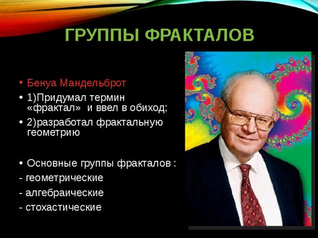 ГРУППЫ ФРАКТАЛОВ Бенуа Мандельброт 1)Придумал термин «фрактал» и ввел в обиход; 2)разработал фрактальную геометрию  Основные группы фракталов : - геометрические - алгебраические - стохастические 