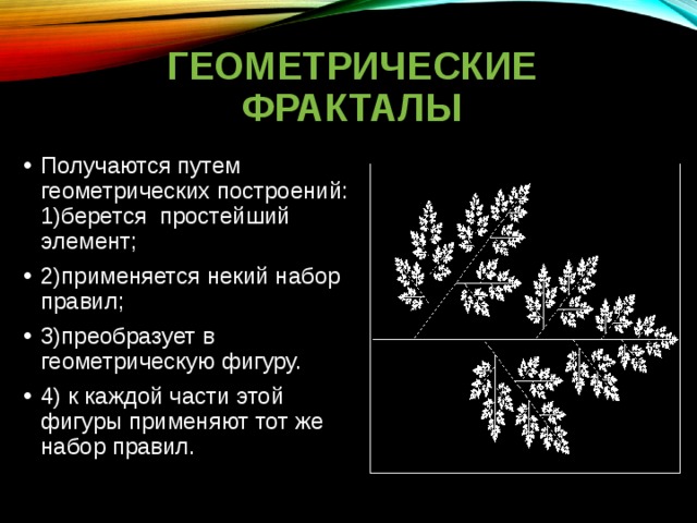 ГЕОМЕТРИЧЕСКИЕ ФРАКТАЛЫ Получаются путем геометрических построений: 1)берется простейший элемент; 2)применяется некий набор правил; 3)преобразует в геометрическую фигуру. 4) к каждой части этой фигуры применяют тот же набор правил. 