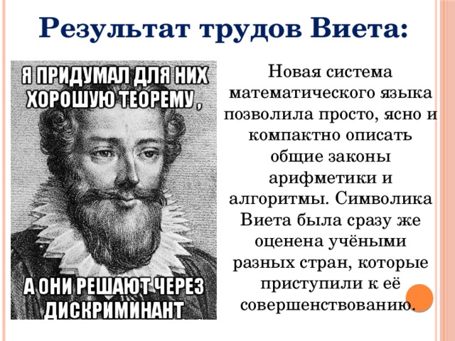 Результат трудов Виета: Новая система математического языка позволила просто, ясно и компактно описать общие законы арифметики и алгоритмы. Символика Виета была сразу же оценена учёными разных стран, которые приступили к её совершенствованию. 