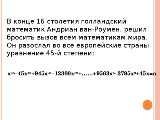 В конце 16 столетия голландский математик Андриан ван-Роумен, решил бросить вызов всем математикам мира. Он разослал во все европейские страны уравнение 45-й степени:   x 45 –45x 43 +945x 41 –12300x 39 +……+9563x 5 –3795x 3 +45x=a 