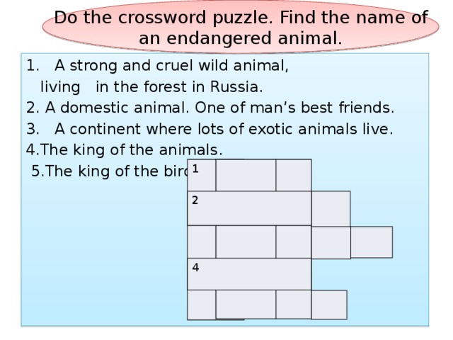 Do the crossword puzzle. Find the name of an endangered animal. 1. A strong and cruel wild animal,  living in the forest in Russia. 2. A domestic animal. One of man’s best friends. 3. A continent where lots of exotic animals live. 4.The king of the animals.  5.The king of the birds  1 2 4 
