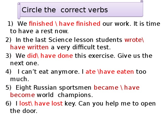 Circle the correct verbs  1) We finished \ have finished our work. It is time to have a rest now. 2) In the last Science lesson students wrote\ have written a very difficult test. 3) We did\ have done this exercise. Give us the next one. 4) I can’t eat anymore. I ate \have eaten too much. 5) Eight Russian sportsmen became \ have become world champions. 6) I lost\ have lost key. Can you help me to open the door. 