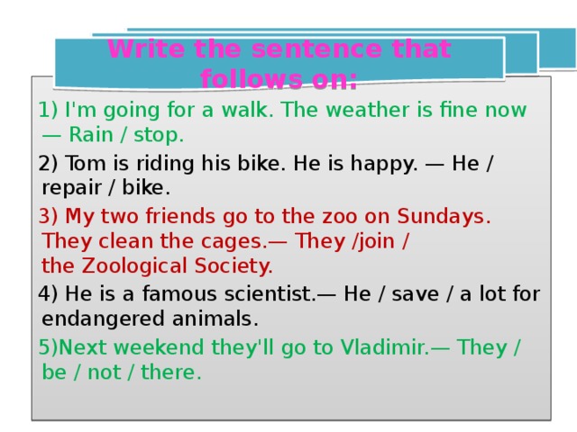Write the sentence that follows on:  1) I'm going for a walk. The weather is fine now— Rain / stop. 2) Tom is riding his bike. He is happy. — He / repair / bike. 3) My two friends go to the zoo on Sundays. They clean the cages.— They /join /  the Zoological Society.  4) He is a famous scientist.— He / save / a lot for endangered animals. 5)Next weekend they'll go to Vladimir.— They / be / not / there.   