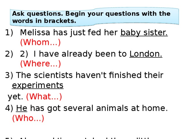 Ask questions. Begin your questions with the words in brackets. Melissa has just fed her baby sister.  (Whom...) 2) I have already been to London.  (Where...) 3) The scientists haven't finished their experiments  yet. (What...) 4) He has got several animals at home. (Who...) 5) Alex and Jim watched these little ones because they were too weak to surviveon their own. (Why...) 
