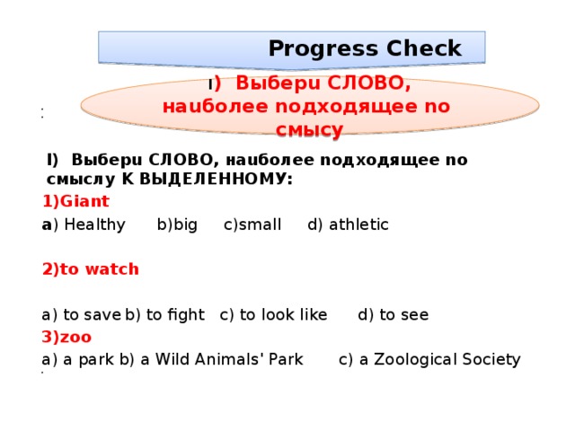  Progress Check I ) Bыбepu cлobo, нauбoлee noдxoдящеe no смысy      I) Bыбepu cлobo, нauбoлee noдxoдящеe no смыслy k выделенному: 1)Giant a ) Healthy b)big c)small d) athletic 2)to watch   a) to save  b) to fight c) to look like d) to see 3)zoo  a) a park  b) a Wild Animals' Park c) a Zoological Society    
