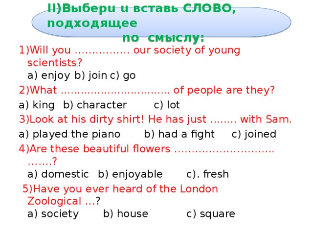 II)Bыбepu u вcтaвь cлobo, noдxoдящee  no смыслу: 1)Will you ……………. our society of young scientists?  a) enjoy  b) join  c) go 2)What ................................. of people are they? a) king  b) character c) lot 3)Look at his dirty shirt! He has just ........ with Sam. a) played the piano b) had a fight c) joined 4)Are these beautiful flowers ………………………..…….?  a) domestic  b) enjoyable c). fresh  5)Have you ever heard of the London Zoological ... ?  a) society  b) house  c) square 