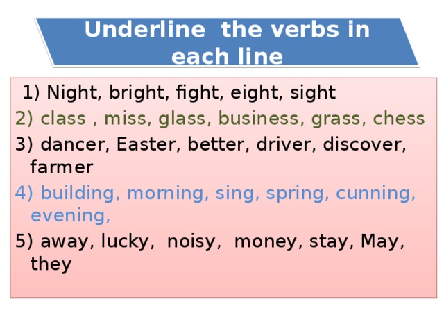Underline the verbs in each line  1) Night, bright, fight, eight, sight 2) class , miss, glass, business, grass, chess 3) dancer, Easter, better, driver, discover, farmer 4) building, morning, sing, spring, cunning, evening, 5) away, lucky, noisy, money, stay, May, they 
