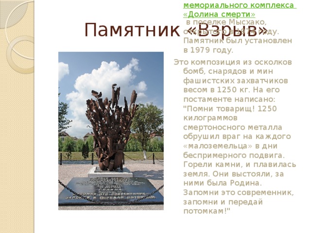 Памятник «Взрыв» Памятник «Взрыв» входит в состав  мемориального комплекса «Долина смерти»  в поселке Мысхако, открытого в 1974 году. Памятник был установлен в 1979 году. Это композиция из осколков бомб, снарядов и мин фашистских захватчиков весом в 1250 кг. На его постаменте написано: 