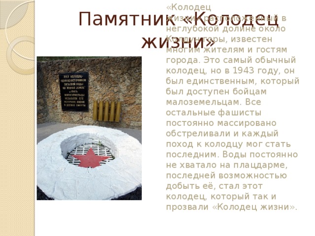 Памятник «Колодец жизни» Легендарный памятник    «Источник жизни» или «Колодец жизни» расположенный в неглубокой долине около Колдун горы, известен многим жителям и гостям города. Это самый обычный колодец, но в 1943 году, он был единственным, который был доступен бойцам малоземельцам. Все остальные фашисты постоянно массировано обстреливали и каждый поход к колодцу мог стать последним. Воды постоянно не хватало на плацдарме, последней возможностью добыть её, стал этот колодец, который так и прозвали «Колодец жизни».
