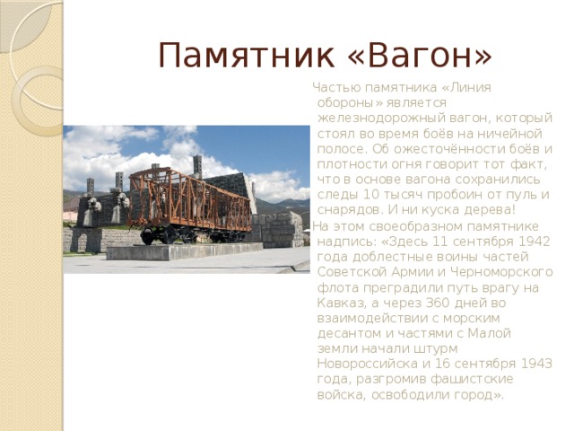 Памятник «Вагон» Частью памятника «Линия обороны» является железнодорожный вагон, который стоял во время боёв на ничейной полосе. Об ожесточённости боёв и плотности огня говорит тот факт, что в основе вагона сохранились следы 10 тысяч пробоин от пуль и снарядов. И ни куска дерева!  На этом своеобразном памятнике надпись: «Здесь 11 сентября 1942 года доблестные воины частей Советской Армии и Черноморского флота преградили путь врагу на Кавказ, а через 360 дней во взаимодействии с морским десантом и частями с Малой земли начали штурм Новороссийска и 16 сентября 1943 года, разгромив фашистские войска, освободили город».