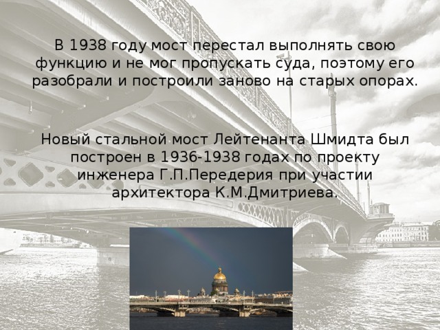 В 1938 году мост перестал выполнять свою функцию и не мог пропускать суда, поэтому его разобрали и построили заново на старых опорах. Новый стальной мост Лейтенанта Шмидта был построен в 1936-1938 годах по проекту инженера Г.П.Передерия при участии архитектора К.М.Дмитриева. 