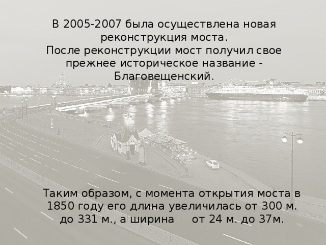 В 2005-2007 была осуществлена новая реконструкция моста. После реконструкции мост получил свое прежнее историческое название - Благовещенский. Таким образом, с момента открытия моста в 1850 году его длина увеличилась от 300 м. до 331 м., а ширина от 24 м. до 37м. 
