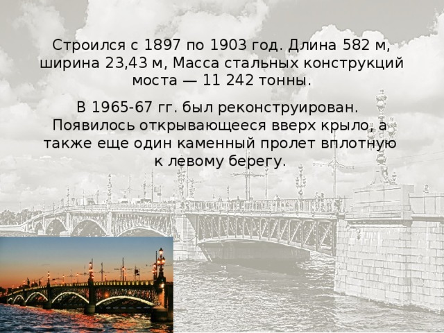 Строился с 1897 по 1903 год. Длина 582 м, ширина 23,43 м, Масса стальных конструкций моста — 11 242 тонны. В 1965-67 гг. был реконструирован. Появилось открывающееся вверх крыло, а также еще один каменный пролет вплотную к левому берегу. 