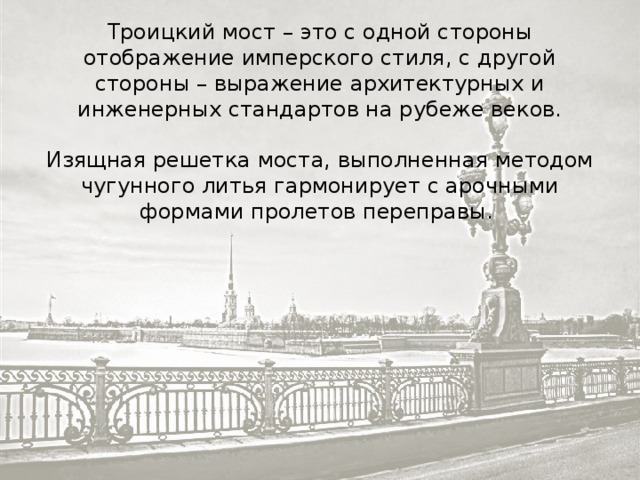 Троицкий мост – это с одной стороны отображение имперского стиля, с другой стороны – выражение архитектурных и инженерных стандартов на рубеже веков. Изящная решетка моста, выполненная методом чугунного литья гармонирует с арочными формами пролетов переправы. 