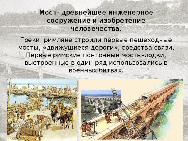 Мост- древнейшее инженерное сооружение и изобретение человечества. Греки, римляне строили первые пешеходные мосты, «движущиеся дороги», средства связи. Первые римские понтонные мосты-лодки, выстроенные в один ряд использовались в военных битвах. 