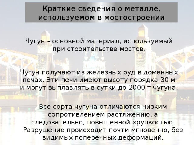 Краткие сведения о металле, используемом в мостостроении Чугун – основной материал, используемый при строительстве мостов. Чугун получают из железных руд в доменных печах. Эти печи имеют высоту порядка 30 м и могут выплавлять в сутки до 2000 т чугуна. Все сорта чугуна отличаются низким сопротивлением растяжению, а следовательно, повышенной хрупкостью. Разрушение происходит почти мгновенно, без видимых поперечных деформаций. 