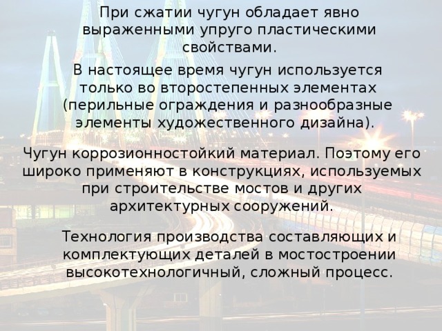 При сжатии чугун обладает явно выраженными упруго пластическими свойствами. В настоящее время чугун используется только во второстепенных элементах (перильные ограждения и разнообразные элементы художественного дизайна). Чугун коррозионностойкий материал. Поэтому его широко применяют в конструкциях, используемых при строительстве мостов и других архитектурных сооружений. Технология производства составляющих и комплектующих деталей в мостостроении высокотехнологичный, сложный процесс. 