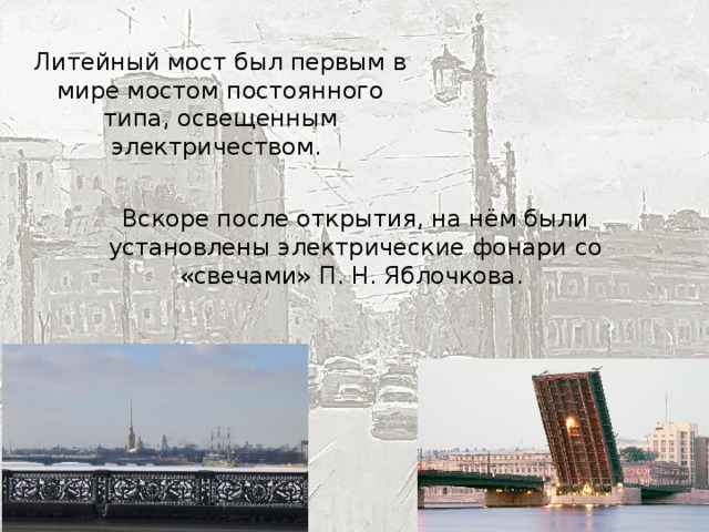 Литейный мост был первым в мире мостом постоянного типа, освещенным электричеством. Вскоре после открытия, на нём были установлены электрические фонари со «свечами» П. Н. Яблочкова. 