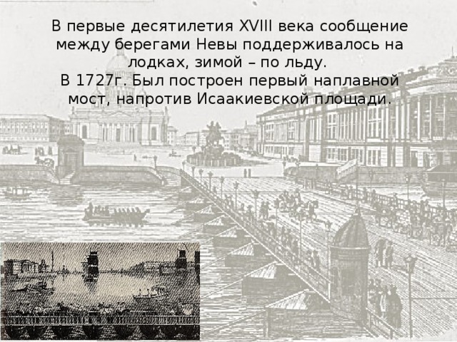 В первые десятилетия XVIII века сообщение между берегами Невы поддерживалось на лодках, зимой – по льду. В 1727г. Был построен первый наплавной мост, напротив Исаакиевской площади. 