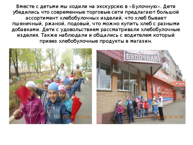 Вместе с детьми мы ходили на экскурсию в «Булочную». Дети убедились что современные торговые сети предлагают большой ассортимент хлебобулочных изделий, что хлеб бывает пшеничный, ржаной, подовый, что можно купить хлеб с разными добавками. Дети с удовольствием рассматривали хлебобулочные изделия. Также наблюдали и общались с водителем который привез хлебобулочные продукты в магазин. 
