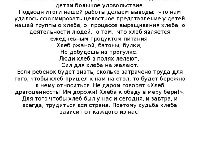 Хочется отметить, что проделанная работа доставила детям большое удовольствие.  Подводя итоги нашей работы делаем выводы: что нам удалось сформировать целостное представление у детей нашей группы о хлебе, о процессе выращивания хлеба, о деятельности людей, о том, что хлеб является ежедневным продуктом питания.  Хлеб ржаной, батоны, булки,  Не добудешь на прогулке.  Люди хлеб в полях лелеют,  Сил для хлеба не жалеют.  Если ребенок будет знать, сколько затрачено труда для того, чтобы хлеб пришел к нам на стол, то будет бережно к нему относиться. Не даром говорят «Хлеб драгоценность! Им дорожи! Хлеба к обеду в меру бери!». Для того чтобы хлеб был у нас и сегодня, и завтра, и всегда, трудиться вся страна. Поэтому судьба хлеба зависит от каждого из нас!   