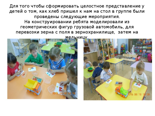 Для того чтобы сформировать целостное представление у детей о том, как хлеб пришел к нам на стол в группе были проведены следующие мероприятия.  На конструировании ребята моделировали из геометрических фигур грузовой автомобиль, для перевозки зерна с поля в зернохранилище, затем на мельницу.    