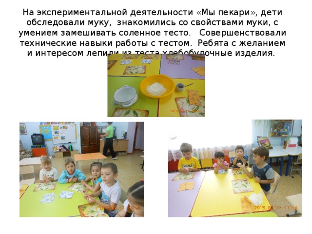 На экспериментальной деятельности «Мы пекари», дети обследовали муку, знакомились со свойствами муки, с умением замешивать соленное тесто. Совершенствовали технические навыки работы с тестом. Ребята с желанием и интересом лепили из теста хлебобулочные изделия.     