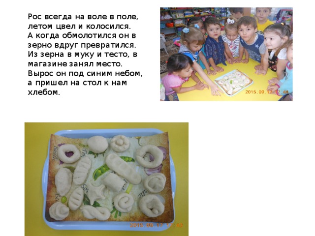 Рос всегда на воле в поле, летом цвел и колосился.  А когда обмолотился он в зерно вдруг превратился.  Из зерна в муку и тесто, в магазине занял место.  Вырос он под синим небом, а пришел на стол к нам хлебом. 