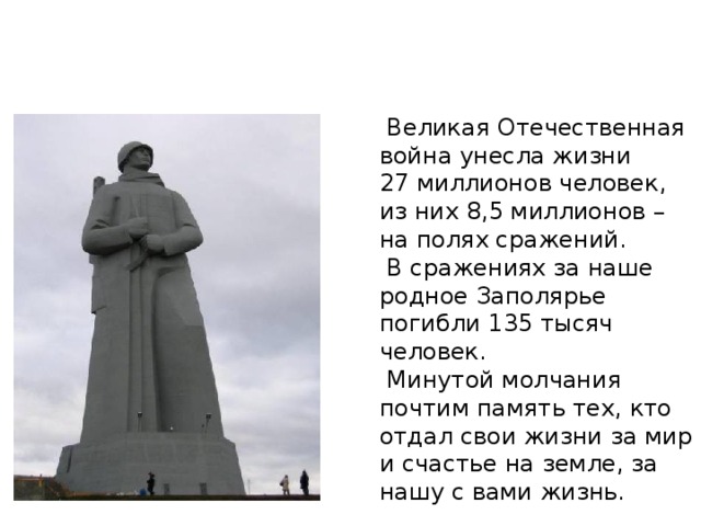 Памятник защитникам Заполярья  Великая Отечественная война унесла жизни 27 миллионов человек, из них 8,5 миллионов – на полях сражений.  В сражениях за наше родное Заполярье погибли 135 тысяч человек.  Минутой молчания почтим память тех, кто отдал свои жизни за мир и счастье на земле, за нашу с вами жизнь.  