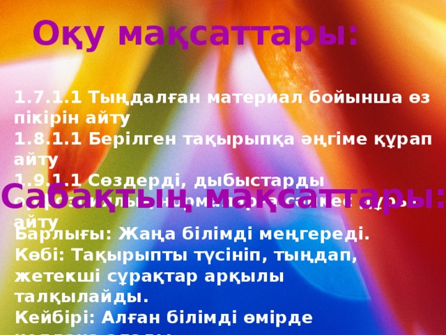 Оқу мақсаттары: 1.7.1.1 Тыңдалған материал бойынша өз пікірін айту 1.8.1.1 Берілген тақырыпқа әңгіме құрап айту 1.9.1.1 Сөздерді, дыбыстарды орфоэпиялық нормаларға сәйкес дұрыс айту  Сабақтың мақсаттары: Барлығы: Жаңа білімді меңгереді. Көбі: Тақырыпты түсініп, тыңдап, жетекші сұрақтар арқылы талқылайды. Кейбірі: Алған білімді өмірде қолдана алады. 
