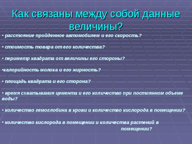 Как связаны между собой данные величины?  расстояние пройденное автомобилем и его скорость?   стоимость товара от его количества?   периметр квадрата от величины его стороны?  калорийность молока и его жирность?   площадь квадрата и его сторона?   время схватывания цемента и его количество при постоянном объеме воды?   количество гемоглобина в крови и количество кислорода в помещении?   количество кислорода в помещении и количества растений в  помещении?    