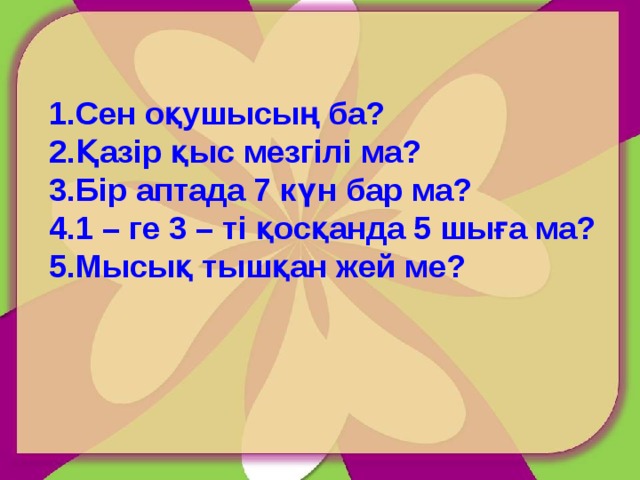 Сен оқушысың ба? Қазір қыс мезгілі ма? Бір аптада 7 күн бар ма? 1 – ге 3 – ті қосқанда 5 шыға ма? Мысық тышқан жей ме? 