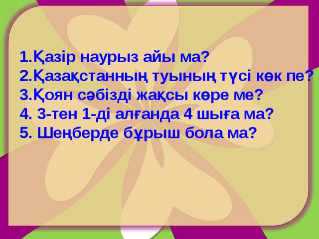 Қазір наурыз айы ма? Қазақстанның туының түсі көк пе? Қоян сәбізді жақсы көре ме?  3-тен 1-ді алғанда 4 шыға ма?  Шеңберде бұрыш бола ма? 