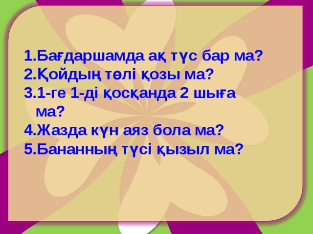 Бағдаршамда ақ түс бар ма? Қойдың төлі қозы ма? 1-ге 1-ді қосқанда 2 шыға ма? Жазда күн аяз бола ма? Бананның түсі қызыл ма? 