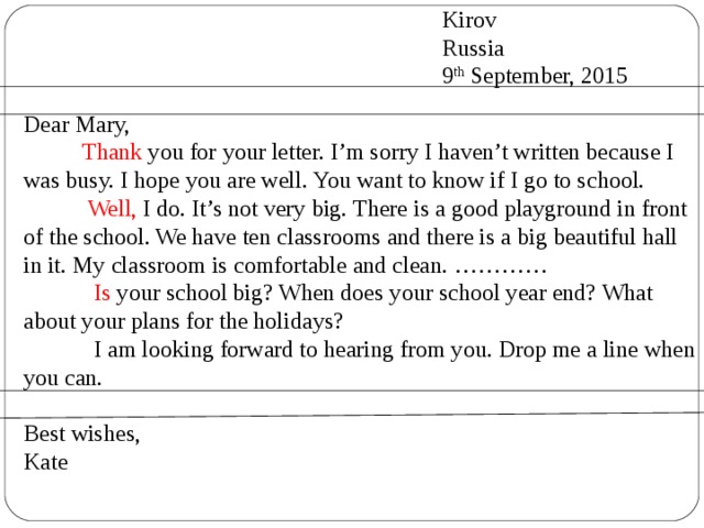  Kirov  Russia  9 th September, 2015 Dear Mary,  Thank you for your letter. I’m sorry I haven’t written because I was busy. I hope you are well. You want to know if I go to school.  Well, I do. It’s not very big. There is a good playground in front of the school. We have ten classrooms and there is a big beautiful hall in it. My classroom is comfortable and clean. …………  Is your school big? When does your school year end? What about your plans for the holidays?  I am looking forward to hearing from you. Drop me a line when you can. Best wishes, Kate 