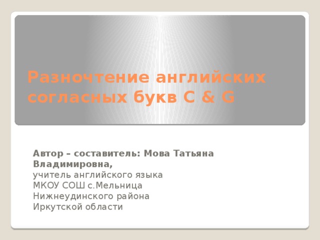 Разночтение английских согласных букв C & G   Автор – составитель: Мова Татьяна Владимировна, учитель английского языка МКОУ СОШ с.Мельница Нижнеудинского района Иркутской области 
