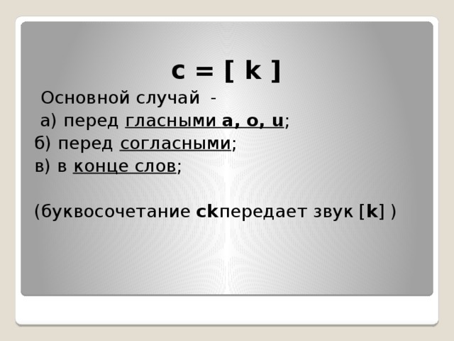  c = [ k ]    Основной случай  -  а) перед  гласными  a, o, u ;  б) перед  согласными ;  в) в  конце слов ; (буквосочетание  ck передает звук [ k ] ) 