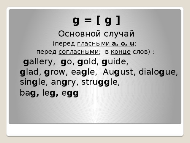 g = [ g ]   Основной случай   (перед  гласными  a, o, u ;  перед  согласными ;  в  конце  слов) :   g allery, g o, g old, g uide, g lad,  g row, ea g le, Au g ust, dialo g ue, sin g le, an g ry, stru gg le,  ba g,  le g,  e gg   