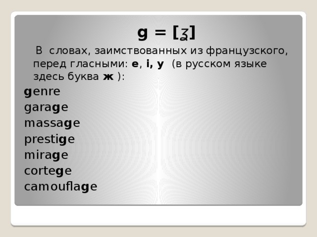  g = [ ʓ ]    В словах, заимствованных из французского, перед гласными:  e ,  i, y   (в русском языке здесь буква  ж  ):   g enre  gara g e  massa g e presti g e mira g e corte g e camoufla g e 