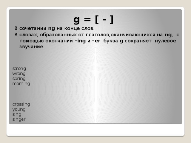 g = [ - ]   В сочетании  ng  на конце слов.  В словах, образованных от глаголов,оканчивающихся на  ng ,  с помощью окончаний  –ing  и  –er   буква  g сохраняет  нулевое звучание. strong   wrong   spring   morning      crossing   young   sing  singer   
