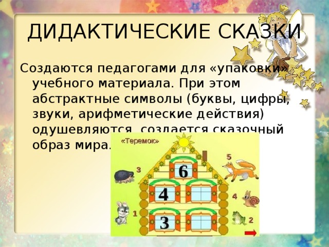 ДИДАКТИЧЕСКИЕ СКАЗКИ Создаются педагогами для «упаковки» учебного материала. При этом абстрактные символы (буквы, цифры, звуки, арифметические действия) одушевляются, создается сказочный образ мира. 